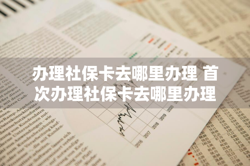 办理社保卡去哪里办理 首次办理社保卡去哪里办理