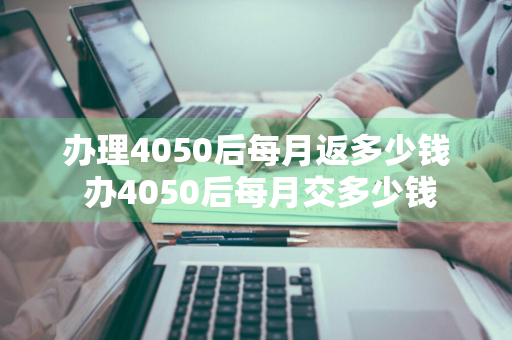 办理4050后每月返多少钱 办4050后每月交多少钱