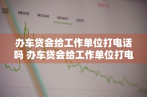 办车贷会给工作单位打电话吗 办车贷会给工作单位打电话吗是真的吗