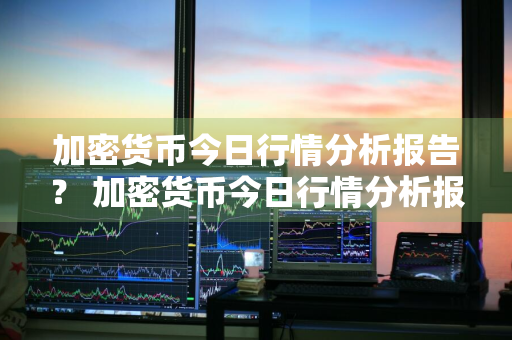 加密货币今日行情分析报告？ 加密货币今日行情分析报告最新