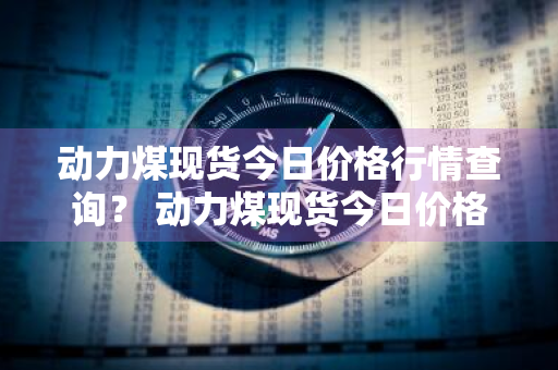 动力煤现货今日价格行情查询？ 动力煤现货今日价格行情查询最新