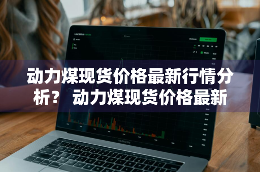 动力煤现货价格最新行情分析？ 动力煤现货价格最新行情分析表