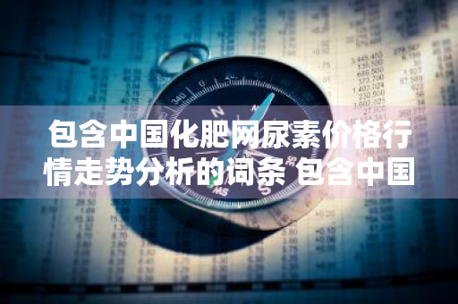 包含中国化肥网尿素价格行情走势分析的词条 包含中国化肥网尿素价格行情走势分析的词条是