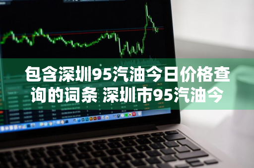 包含深圳95汽油今日价格查询的词条 深圳市95汽油今日价格