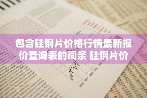 包含硅钢片价格行情最新报价查询表的词条 硅钢片价格中华商务网