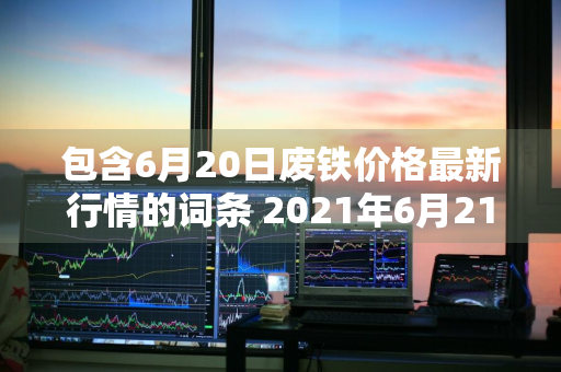 包含6月20日废铁价格最新行情的词条 2021年6月21日废铁价格