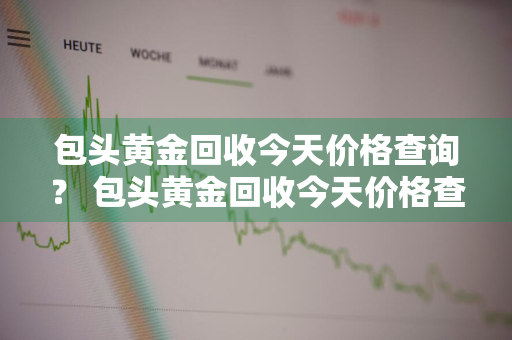 包头黄金回收今天价格查询？ 包头黄金回收今天价格查询表