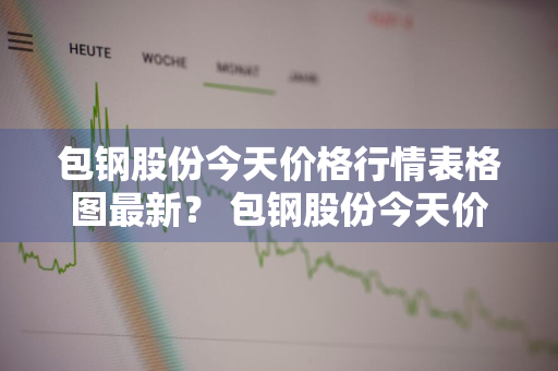 包钢股份今天价格行情表格图最新？ 包钢股份今天价格行情表格图最新消息