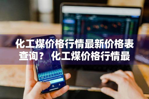 化工煤价格行情最新价格表查询？ 化工煤价格行情最新价格表查询官网