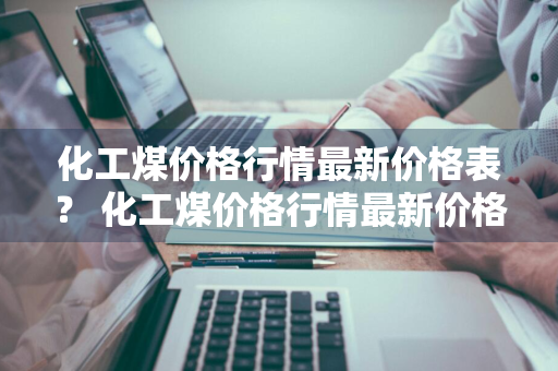 化工煤价格行情最新价格表？ 化工煤价格行情最新价格表图片