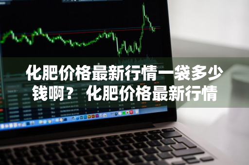 化肥价格最新行情一袋多少钱啊？ 化肥价格最新行情一袋多少钱啊图片