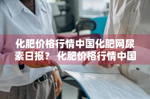 化肥价格行情中国化肥网尿素日报？ 化肥价格行情中国化肥网尿素日报