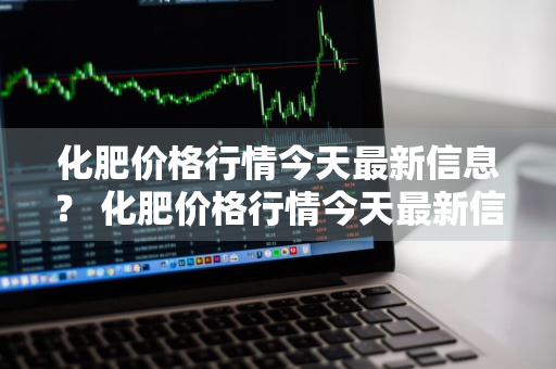 化肥价格行情今天最新信息？ 化肥价格行情今天最新信息查询