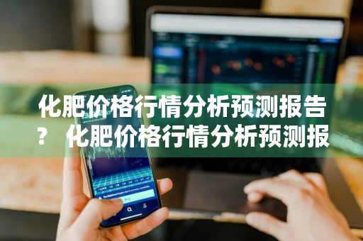 化肥价格行情分析预测报告？ 化肥价格行情分析预测报告怎么写