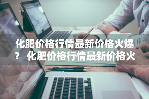 化肥价格行情最新价格火爆？ 化肥价格行情最新价格火爆网