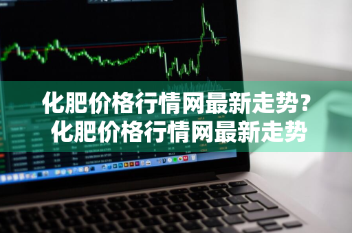 化肥价格行情网最新走势？ 化肥价格行情网最新走势图