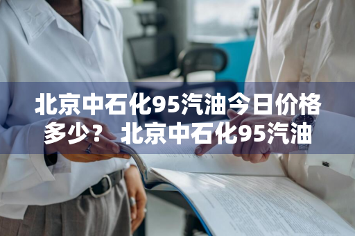 北京中石化95汽油今日价格多少？ 北京中石化95汽油今日价格多少钱