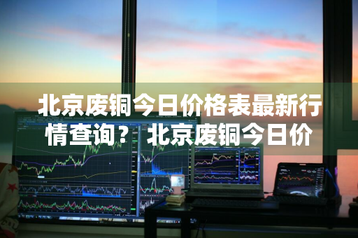 北京废铜今日价格表最新行情查询？ 北京废铜今日价格表最新行情查询图片