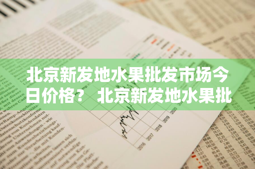 北京新发地水果批发市场今日价格？ 北京新发地水果批发市场今日价格