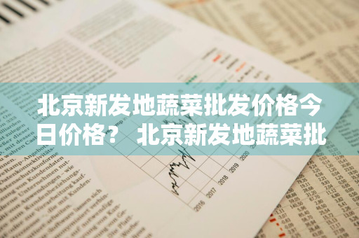 北京新发地蔬菜批发价格今日价格？ 北京新发地蔬菜批发价格今日价格行情