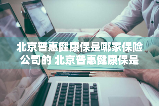 北京普惠健康保是哪家保险公司的 北京普惠健康保是哪家保险公司的产品