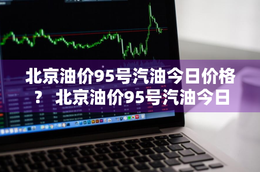 北京油价95号汽油今日价格？ 北京油价95号汽油今日价格