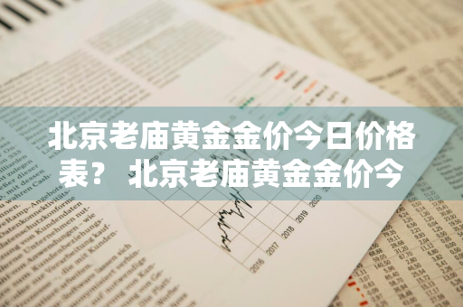 北京老庙黄金金价今日价格表？ 北京老庙黄金金价今日价格表查询