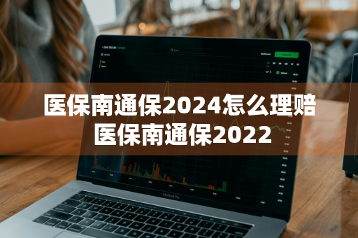 医保南通保2024怎么理赔 医保南通保2022