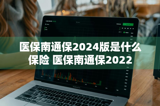 医保南通保2024版是什么保险 医保南通保2022