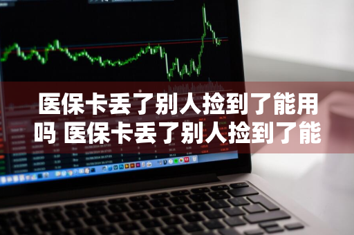 医保卡丢了别人捡到了能用吗 医保卡丢了别人捡到了能用吗怎么办