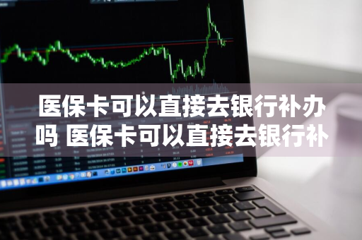 医保卡可以直接去银行补办吗 医保卡可以直接去银行补办吗扣社保显示转支对吗