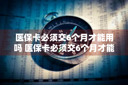 医保卡必须交6个月才能用吗 医保卡必须交6个月才能用吗,余额