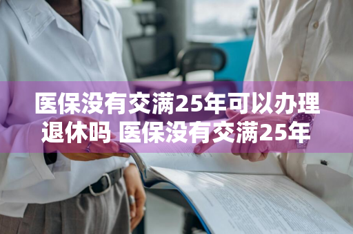 医保没有交满25年可以办理退休吗 医保没有交满25年可以办理退休吗请问