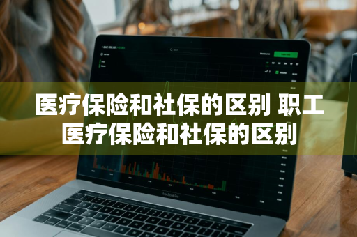 医疗保险和社保的区别 职工医疗保险和社保的区别