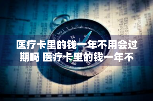 医疗卡里的钱一年不用会过期吗 医疗卡里的钱一年不用会过期吗怎么办