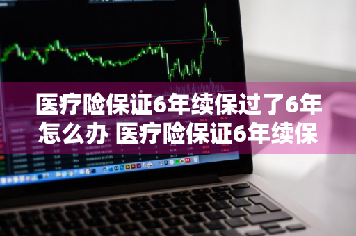 医疗险保证6年续保过了6年怎么办 医疗险保证6年续保过了6年怎么办理