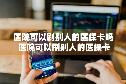 医院可以刷别人的医保卡吗 医院可以刷别人的医保卡吗?