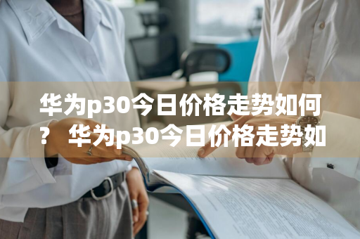 华为p30今日价格走势如何？ 华为p30今日价格走势如何看