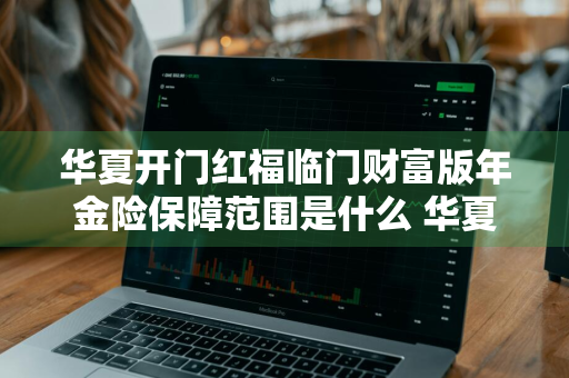 华夏开门红福临门财富版年金险保障范围是什么 华夏开门红福临门怎么样