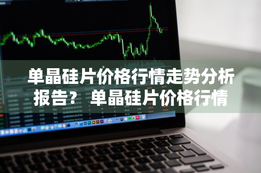 单晶硅片价格行情走势分析报告？ 单晶硅片价格行情走势分析报告最新