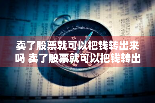 卖了股票就可以把钱转出来吗 卖了股票就可以把钱转出来吗知乎