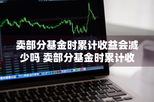 卖部分基金时累计收益会减少吗 卖部分基金时累计收益会减少吗为什么