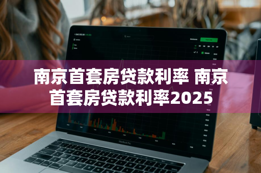 南京首套房贷款利率 南京首套房贷款利率2025