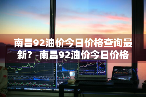 南昌92油价今日价格查询最新？ 南昌92油价今日价格查询最新消息