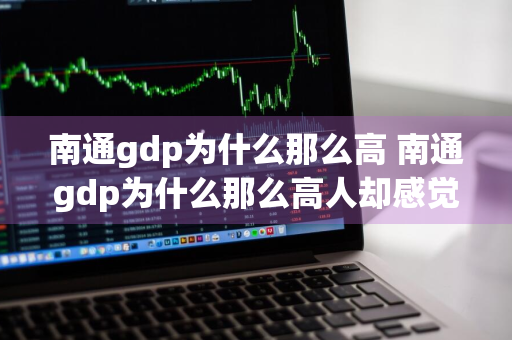 南通gdp为什么那么高 南通gdp为什么那么高人却感觉不到富裕