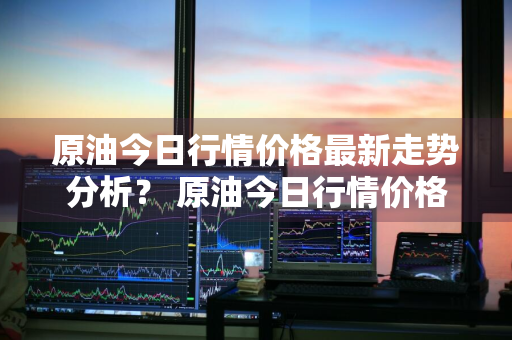 原油今日行情价格最新走势分析？ 原油今日行情价格最新走势分析图