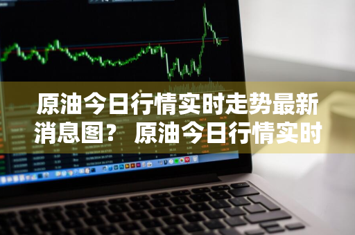 原油今日行情实时走势最新消息图？ 原油今日行情实时走势最新消息图表