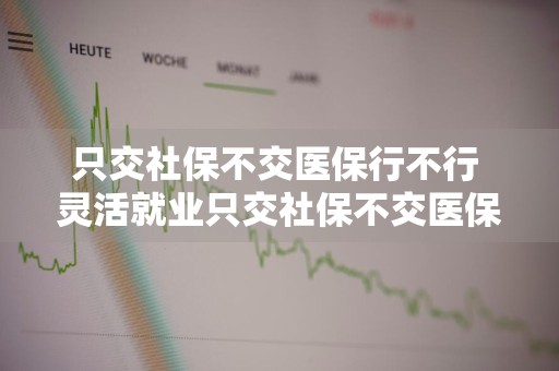 只交社保不交医保行不行 灵活就业只交社保不交医保行不行