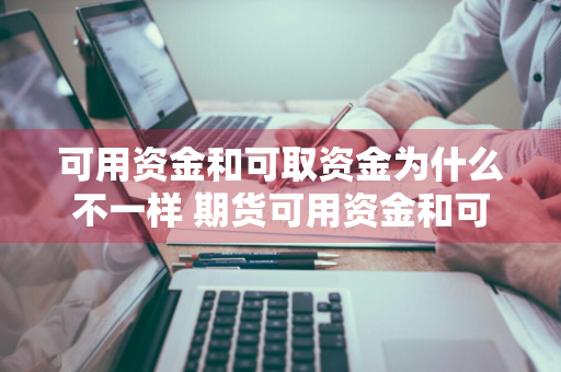 可用资金和可取资金为什么不一样 期货可用资金和可取资金为什么不一样