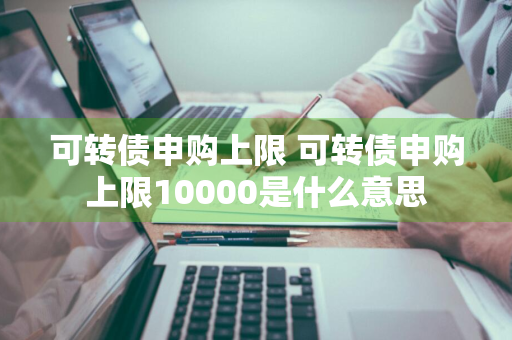 可转债申购上限 可转债申购上限10000是什么意思